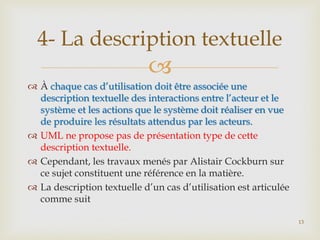 4- La description textuelle


 À chaque cas d’utilisation doit être associée une
description textuelle des interactions entre l’acteur et le
système et les actions que le système doit réaliser en vue
de produire les résultats attendus par les acteurs.
 UML ne propose pas de présentation type de cette
description textuelle.
 Cependant, les travaux menés par Alistair Cockburn sur
ce sujet constituent une référence en la matière.
 La description textuelle d’un cas d’utilisation est articulée
comme suit
13

 