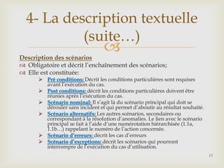 4- La description textuelle
(suite…)



Description des scénarios
 Obligatoire et décrit l’enchaînement des scénarios;
 Elle est constituée:

 Pré conditions: Décrit les conditions particulières sont requises
avant l’exécution du cas.
 Post conditions: décrit les conditions particulières doivent être
réunies après l’exécution du cas.
 Scénario nominal: Il s’agit là du scénario principal qui doit se
dérouler sans incident et qui permet d’aboutir au résultat souhaité.
 Scénario alternatifs: Les autres scénarios, secondaires ou
correspondant à la résolution d’anomalies. Le lien avec le scénario
principal se fait à l’aide d’une numérotation hiérarchisée (1.1a,
1.1b…) rappelant le numéro de l’action concernée.
 Scénario d’erreurs: décrit les cas d’erreurs
 Scénario d’exceptions: décrit les scénarios qui pourront
interrompre de l’exécution du cas d’utilisation.
15

 