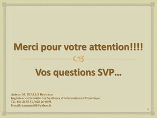 Merci pour votre attention!!!!



Vos questions SVP…
Auteur: M. DIALLO Boubacar
Ingénieur en Sécurité des Systèmes d’Information et Monétique
Tel: 664 26 55 51 / 620 26 90 98
E-mail: hamanah08@yahoo.fr
16

 
