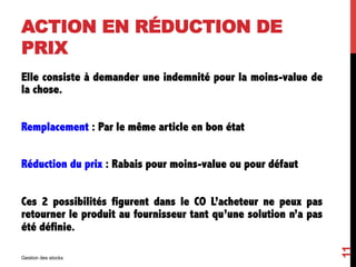 ACTION EN RÉDUCTION DE
PRIX
Elle consiste à demander une indemnité pour la moins-value de
la chose.
Remplacement : Par le même article en bon état
Réduction du prix : Rabais pour moins-value ou pour défaut
Ces 2 possibilités figurent dans le CO L’acheteur ne peux pas
retourner le produit au fournisseur tant qu’une solution n’a pas
été définie.
Gestion des stocks
11
 