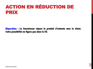 ACTION EN RÉDUCTION DE
PRIX
Réparation : Le fournisseur répare le produit d’entente avec le client.
Cette possibilité ne figure pas dans le CO.
Gestion des stocks
12
 