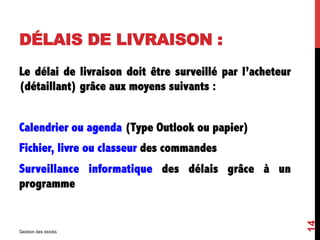 DÉLAIS DE LIVRAISON :
Le délai de livraison doit être surveillé par l’acheteur
(détaillant) grâce aux moyens suivants :
Calendrier ou agenda (Type Outlook ou papier)
Fichier, livre ou classeur des commandes
Surveillance informatique des délais grâce à un
programme
Gestion des stocks
14
 