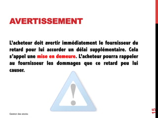 AVERTISSEMENT
L’acheteur doit avertir immédiatement le fournisseur du
retard pour lui accorder un délai supplémentaire. Cela
s’appel une mise en demeure. L’acheteur pourra rappeler
au fournisseur les dommages que ce retard peu lui
causer.
Gestion des stocks
15
 