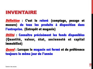 INVENTAIRE
Définition : C’est le relevé (comptage, pesage et
mesure) de tous les produits à disposition dans
l’entreprise. (Entrepôt et magasin)
Utilité : Connaître précisément les fonds disponibles
(Quantité, valeur, état, ancienneté et capital
immobilisé)
Quand : Lorsque le magasin est fermé et de préférence
toujours le même jour de l’année
Gestion des stocks
18
 
