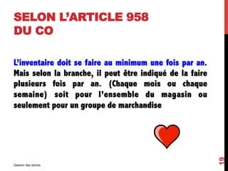 SELON L’ARTICLE 958
DU CO
L’inventaire doit se faire au minimum une fois par an.
Mais selon la branche, il peut être indiqué de la faire
plusieurs fois par an. (Chaque mois ou chaque
semaine) soit pour l’ensemble du magasin ou
seulement pour un groupe de marchandise
Gestion des stocks
19
 