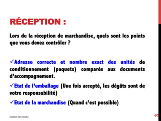 RÉCEPTION :
Lors de la réception de marchandise, quels sont les points
que vous devez contrôler ?
üAdresse correcte et nombre exact des unités de
conditionnement (paquets) comparés aux documents
d’accompagnement.
üEtat de l’emballage (Une fois accepté, les dégâts sont de
votre responsabilité)
üEtat de la marchandise (Quand c’est possible)
Gestion des stocks
3
 