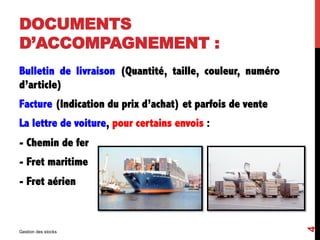 DOCUMENTS
D’ACCOMPAGNEMENT :
Bulletin de livraison (Quantité, taille, couleur, numéro
d’article)
Facture (Indication du prix d’achat) et parfois de vente
La lettre de voiture, pour certains envois :
- Chemin de fer
- Fret maritime
- Fret aérien
Gestion des stocks
4
 