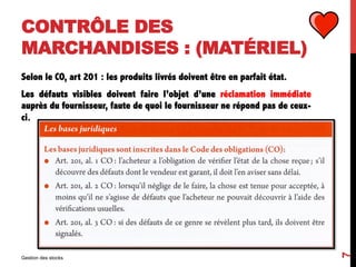 CONTRÔLE DES
MARCHANDISES : (MATÉRIEL)
Selon le CO, art 201 : les produits livrés doivent être en parfait état.
Les défauts visibles doivent faire l’objet d’une réclamation immédiate
auprès du fournisseur, faute de quoi le fournisseur ne répond pas de ceux-
ci.
Gestion des stocks
7
 