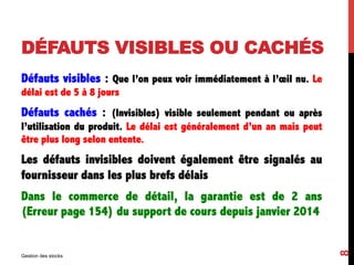 DÉFAUTS VISIBLES OU CACHÉS
Défauts visibles : Que l’on peux voir immédiatement à l’œil nu. Le
délai est de 5 à 8 jours
Défauts cachés : (Invisibles) visible seulement pendant ou après
l’utilisation du produit. Le délai est généralement d’un an mais peut
être plus long selon entente.
Les défauts invisibles doivent également être signalés au
fournisseur dans les plus brefs délais
Dans le commerce de détail, la garantie est de 2 ans
(Erreur page 154) du support de cours depuis janvier 2014
Gestion des stocks
8
 