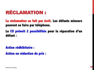 RÉCLAMATION :
La réclamation se fait par écrit. Les défauts mineurs
peuvent se faire par téléphone.
Le CO prévoit 2 possibilités pour la réparation d’un
défaut :
Action rédhibitoire :
Action en réduction de prix :
Gestion des stocks
9
 