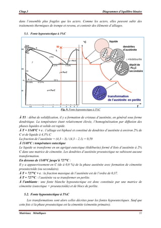 Chap.3 Diagrammes d’équilibre binaire
Matériaux Métalliques 51
dans l’ensemble plus fragiles que les aciers. Comme les aciers, elles peuvent subir des
traitements thermiques de trempe et revenu, et contenir des éléments d’alliages.
5.1. Fonte hypoeutectique à 3%C
Fig. 9. Fonte hypoeutectique à 3%C
À T1 : début de solidification, il y a formation de cristaux d’austénite, en général sous forme
dendritique. La température étant relativement élevée, l’homogénéisation par diffusion des
phases liquides et solide est rapide.
À T = 1148°C + ε : l’alliage est biphasé et constitué de dendrites d’austénite à environ 2% de
C et de liquide à 4,3% C
La fraction de l’austénite = (4,3 – 3) / (4,3 – 2,1) = 0,59
À 1148°C : température eutectique
Le liquide se transforme en un agrégat eutectique (lédéburite) formé d’ilots d’austénite à 2%
C dans une matrice de cémentite. Les dendrites d’austénite proeutectique ne subissent aucune
transformation.
En dessous de 1148°C jusqu’à 727°C :
Il y a appauvrissement en C (de à 0,8 %) de la phase austénite avec formation de cémentite
proeutectoïde (ou secondaire).
À T = 727°C + ε : la fraction massique de l’austénite est de l’ordre de 0,37.
À T = 727°C : l’austénite va se transformer en perlite.
À l’ambiante : une fonte blanche hypoeutectique est donc constituée par une matrice de
cémentite (eutectique + proeutectoïde) et de blocs de perlite.
5.2. Fonte hypoeutectique à 5%C
Les transformations sont alors celles décrites pour les fontes hypoeutectiques. Sauf que
cette fois ci la phase proeutectique est la cémentite (cémentite primaire).
 