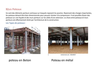 B)Les Poteaux
Ce sont des éléments porteurs verticaux sur lesquels reposent les poutres. Reprenant des charges importantes,
les poteaux doivent être bien dimensionnés pour pouvoir résister à la compression. Il est possible d’avoir des
poteaux sur une façade et des murs porteurs sur les côtés d’une extension. Le choix entre poteaux et murs
porteurs est effectivement dicté par l’architecture de la construction.
Les Types de poteaux :
poteau en Beton Poteau en métal
 