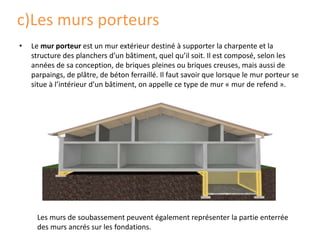 c)Les murs porteurs
• Le mur porteur est un mur extérieur destiné à supporter la charpente et la
structure des planchers d’un bâtiment, quel qu’il soit. Il est composé, selon les
années de sa conception, de briques pleines ou briques creuses, mais aussi de
parpaings, de plâtre, de béton ferraillé. Il faut savoir que lorsque le mur porteur se
situe à l’intérieur d’un bâtiment, on appelle ce type de mur « mur de refend ».
Les murs de soubassement peuvent également représenter la partie enterrée
des murs ancrés sur les fondations.
 