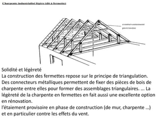 Solidité et légèreté
La construction des fermettes repose sur le principe de triangulation.
Des connecteurs métalliques permettent de fixer des pièces de bois de
charpente entre elles pour former des assemblages triangulaires. ... La
légèreté de la charpente en fermettes en fait aussi une excellente option
en rénovation.
l’étaiement provisoire en phase de construction (de mur, charpente …)
et en particulier contre les effets du vent.
 