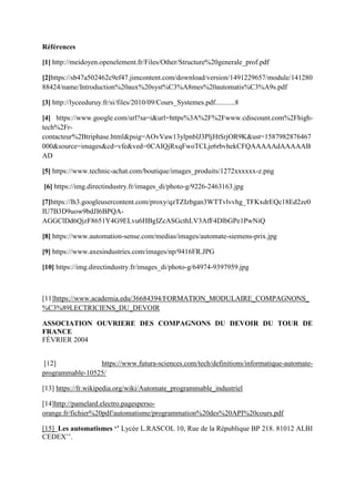 Références
[1] http://meidoyen.openelement.fr/Files/Other/Structure%20generale_prof.pdf
[2]https://sb47a502462c9ef47.jimcontent.com/download/version/1491229657/module/141280
88424/name/Introduction%20aux%20syst%C3%A8mes%20automatis%C3%A9s.pdf
[3] http://lyceeduruy.fr/si/files/2010/09/Cours_Systemes.pdf...........8
[4] https://www.google.com/url?sa=i&url=https%3A%2F%2Fwww.cdiscount.com%2Fhigh-
tech%2Fr-
contacteur%2Btriphase.html&psig=AOvVaw13ylpnblJ3PljHtSrjOR9K&ust=1587982876467
000&source=images&cd=vfe&ved=0CAIQjRxqFwoTCLje6rbvhekCFQAAAAAdAAAAAB
AD
[5] https://www.technic-achat.com/boutique/images_produits/1272xxxxxx-z.png
[6] https://img.directindustry.fr/images_di/photo-g/9226-2463163.jpg
[7]https://lh3.googleusercontent.com/proxy/qzTZIzbgan3WTTvlvvhg_TFKxdrEQc18Ed2ze0
IU7B3D9uow9bdJI6BPQA-
AGGClDd6QjzF8651Y4G9ELvu6HBgIZcASGcthLV3AfF4DlbGPe1PwNiQ
[8] https://www.automation-sense.com/medias/images/automate-siemens-prix.jpg
[9] https://www.axesindustries.com/images/np/9416FR.JPG
[10] https://img.directindustry.fr/images_di/photo-g/64974-9397959.jpg
[11]https://www.academia.edu/36684394/FORMATION_MODULAIRE_COMPAGNONS_
%C3%89LECTRICIENS_DU_DEVOIR
ASSOCIATION OUVRIERE DES COMPAGNONS DU DEVOIR DU TOUR DE
FRANCE
FÉVRIER 2004
[12] https://www.futura-sciences.com/tech/definitions/informatique-automate-
programmable-10525/
[13] https://fr.wikipedia.org/wiki/Automate_programmable_industriel
[14]http://pamelard.electro.pagesperso-
orange.fr/fichier%20pdf/automatisme/programmation%20des%20API%20cours.pdf
[15] Les automatismes ‘’ Lycée L.RASCOL 10, Rue de la République BP 218. 81012 ALBI
CEDEX’’.
 