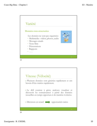 Cours Big Data – Chapitre I II3 - Mastère
Enseignante : R. CHEBIL 10
Variété
Données non-structurées
Les données ne sont pas organisées
◦ Multimédia : vidéos, photos, audio
◦ Messages emails
◦ Texte libre
◦ Présentations
◦ Rapports
◦ . . .
19
Vitesse (Vélocité)
o Plusieurs données sont générées rapidement et ont
besoin d’être traitées rapidement.
o Le défi consiste à gérer, analyser, visualiser et
découvrir les connaissances à partir des données
recueillies en temps opportun et de manière évolutive.
o Décisions en retard opportunités ratées
20
19
20
 