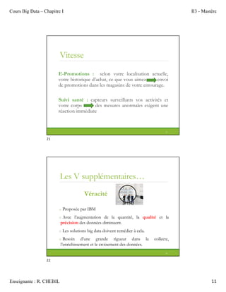 Cours Big Data – Chapitre I II3 - Mastère
Enseignante : R. CHEBIL 11
Vitesse
E-Promotions : selon votre localisation actuelle,
votre historique d’achat, ce que vous aimez envoi
de promotions dans les magasins de votre entourage.
Suivi santé : capteurs surveillants vos activités et
votre corps des mesures anormales exigent une
réaction immédiate
21
Les V supplémentaires…
Véracité
o Proposée par IBM
o Avec l’augmentation de la quantité, la qualité et la
précision des données diminuent.
o Les solutions big data doivent remédier à cela.
o Besoin d’une grande rigueur dans la collecte,
l’enrichissement et le croisement des données.
22
21
22
 