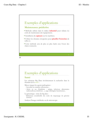 Cours Big Data – Chapitre I II3 - Mastère
Enseignante : R. CHEBIL 15
Exemples d’applications
Maintenance prédictive
 Méthode utilisée dans le milieu industriel pour réduire les
coûts de maintenance des équipements.
 Installation de capteurs sur les machines.
 Utiliser les données récuperées pour planifier l’entretien de
celles-ci.
 Cette méthode sera de plus en plus facile avec l’essor des
objets connectés.
29
Exemples d’applications
Santé
Les solutions Big Data révolutionnent la recherche dans le
domaine de la santé :
Mieux traquer les agents pathogènes :
◦ Surveiller les maladies infectieuses ;
◦ Alerte en cas d’épidémie : grippe, infections alimentaires
(salmonelloses, listérioses…), rage, méningites bactériennes...
La génomique : reine du big data :
◦ Réduction considérable des coûts du séquençage du génome
humain !
Analyse d’images médicales ou de microscopie
30
29
30
 