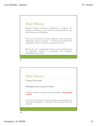 Cours Big Data – Chapitre I II3 - Mastère
Enseignante : R. CHEBIL 21
Data Mining
Famille d'outils permettant l'exploration et l'analyse des
données contenues au sein d'une base décisionnelle de type
Data Warehouse ou DataMart.
 Permet de trouver des structures originales et des corrélations
informelles entre les données => Extraire des informations
significatives depuis de grandes quantités de données.
Permet de mieux comprendre les liens entre des phénomènes
en apparence distincts et d'anticiper des tendances
difficilement détectables.
41
Data Science
 Science de la donnée
 Discipline récente en pleine évolution
 Bâtit ses outils et concepts sur le data mining = data mining
massif!
 Analyser les données de façon à détecter des agrégats, des
liens, des informations =>répondre à des questions, bâtir des
modèles…
42
41
42
 