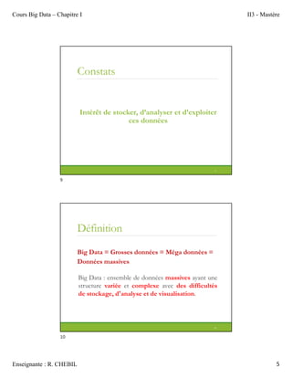Cours Big Data – Chapitre I II3 - Mastère
Enseignante : R. CHEBIL 5
Constats
Intérêt de stocker, d’analyser et d’exploiter
ces données
9
Définition
Big Data = Grosses données = Méga données =
Données massives
Big Data : ensemble de données massives ayant une
structure variée et complexe avec des difficultés
de stockage, d'analyse et de visualisation.
10
9
10
 