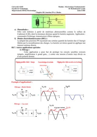 Université Sétif1 Module : Electronique Fondamentale1
Faculté de Technologie Dr Benbahouche Lynda
Départements EBT& Électronique 2ème LMD
Chapitre III: Jonction PN et Diodes
e) Photodiodes :
Elles sont réalisées à partir de matériaux photosensibles comme le sulfure de
Cadmium (CdS), dont la résistance diminue quand la lumière augmente. Application :
commande d’éclairage, transmission à filtres optiques.
f) Diodes électroluminescentes (DEL) :
La plupart des jonctions PN rayonnant une certaine quantité de lumière due à l’énergie
libérée par la recombinaison des charges. La lumière est émise quand on applique une
tension continue directe.
III.7. Autres applications spéciales
1) Filtrage :
Cette application a pour but de protéger les circuits sensibles (circuits
intégrés, amplificateur à grand gain,…) contre une tension d’entrée trop élevée ou
d’une polarité donnée.
Exemple d’application1 :
 