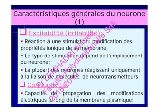 Caractéristiques générales du neurone
(1)
 Excitabilité (irritabilité):
 Réaction à une stimulation: modification des
propriétés ionique de sa membrane.
 Le type de stimulation dépend de l’emplacement
du neurone;
 La plupart des neurones réagissent uniquement
à la liaison de molécules, de neurotransmetteurs.
 Conductivité:
 Capacité de propagation des modifications
électriques le long de la membrane plasmique;
 Excitabilité (irritabilité):
 Réaction à une stimulation: modification des
propriétés ionique de sa membrane.
 Le type de stimulation dépend de l’emplacement
du neurone;
 La plupart des neurones réagissent uniquement
à la liaison de molécules, de neurotransmetteurs.
 Conductivité:
 Capacité de propagation des modifications
électriques le long de la membrane plasmique;
PrLEM
H
AD
R
IAhm
ed
Faculté
Polydisciplinaire
Safi
2018-2019
 