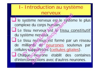 I- Introduction au système
nerveux
 le système nerveux est le système le plus
complexe du corps humain.
 Le tissu nerveux est le tissu constitutif
du système nerveux.
 Le tissu nerveux est formé par un réseau
de milliards de neurones soutenus par
cellules supportrices (cellules gliales).
 Chaque neurone établit des centaines
d’interconnections avec d’autres neurones.
 le système nerveux est le système le plus
complexe du corps humain.
 Le tissu nerveux est le tissu constitutif
du système nerveux.
 Le tissu nerveux est formé par un réseau
de milliards de neurones soutenus par
cellules supportrices (cellules gliales).
 Chaque neurone établit des centaines
d’interconnections avec d’autres neurones.
PrLEM
H
AD
R
IAhm
ed
Faculté
Polydisciplinaire
Safi
2018-2019
 