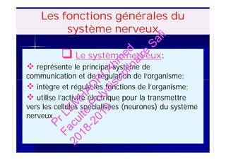 Les fonctions générales du
système nerveux
 Le système nerveux:
 représente le principal système de
communication et de régulation de l’organisme;
 intègre et régule les fonctions de l’organisme;
 utilise l’activité électrique pour la transmettre
vers les cellules spécialisées (neurones) du système
nerveux.
 Le système nerveux:
 représente le principal système de
communication et de régulation de l’organisme;
 intègre et régule les fonctions de l’organisme;
 utilise l’activité électrique pour la transmettre
vers les cellules spécialisées (neurones) du système
nerveux.
PrLEM
H
AD
R
IAhm
ed
Faculté
Polydisciplinaire
Safi
2018-2019
 