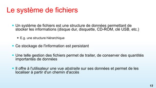  Un système de fichiers est une structure de données permettant de
stocker les informations (disque dur, disquette, CD-ROM, clé USB, etc.)
 E.g. une structure hiérarchique
 Ce stockage de l'information est persistant
 Une telle gestion des fichiers permet de traiter, de conserver des quantités
importantes de données
 Il offre à l'utilisateur une vue abstraite sur ses données et permet de les
localiser à partir d'un chemin d'accès
Le système de fichiers
13
 