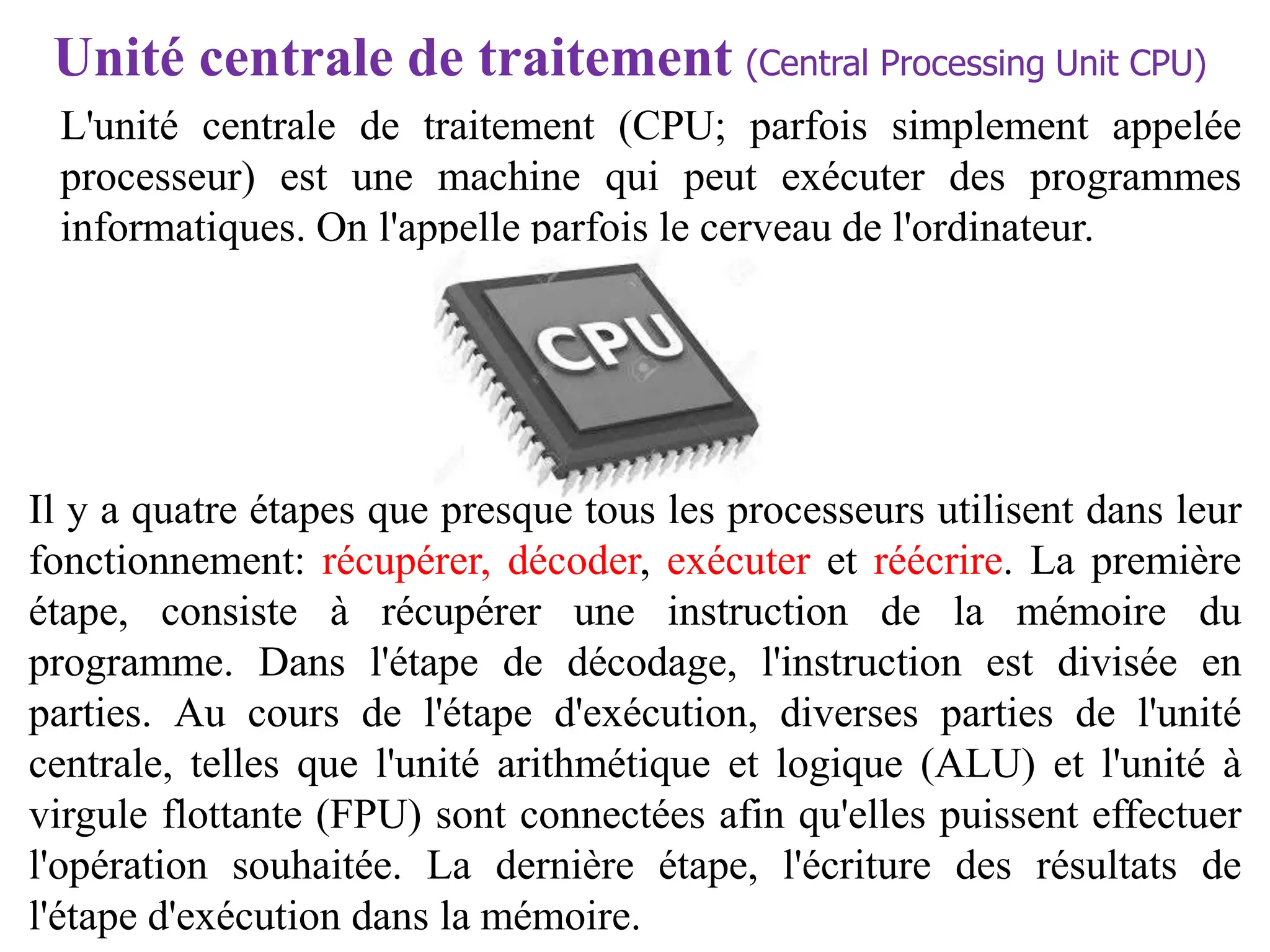 L'unité centrale de traitement (CPU; parfois simplement appelée
processeur) est une machine qui peut exécuter des programmes
informatiques. On l'appelle parfois le cerveau de l'ordinateur.
Unité centrale de traitement (Central Processing Unit CPU)
Il y a quatre étapes que presque tous les processeurs utilisent dans leur
fonctionnement: récupérer, décoder, exécuter et réécrire. La première
étape, consiste à récupérer une instruction de la mémoire du
programme. Dans l'étape de décodage, l'instruction est divisée en
parties. Au cours de l'étape d'exécution, diverses parties de l'unité
centrale, telles que l'unité arithmétique et logique (ALU) et l'unité à
virgule flottante (FPU) sont connectées afin qu'elles puissent effectuer
l'opération souhaitée. La dernière étape, l'écriture des résultats de
l'étape d'exécution dans la mémoire.
 