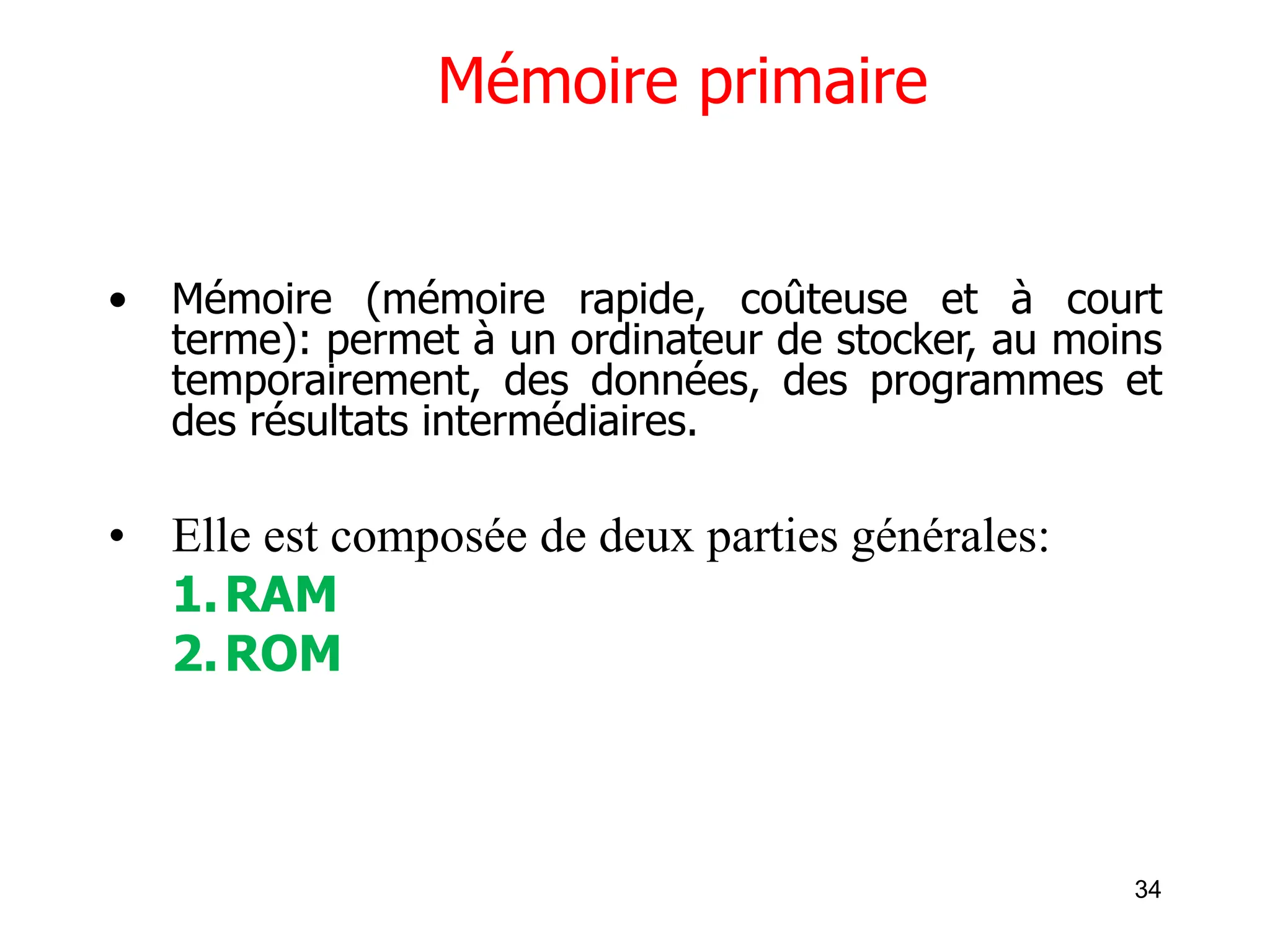 34
Mémoire primaire
• Mémoire (mémoire rapide, coûteuse et à court
terme): permet à un ordinateur de stocker, au moins
temporairement, des données, des programmes et
des résultats intermédiaires.
• Elle est composée de deux parties générales:
1.RAM
2.ROM
 