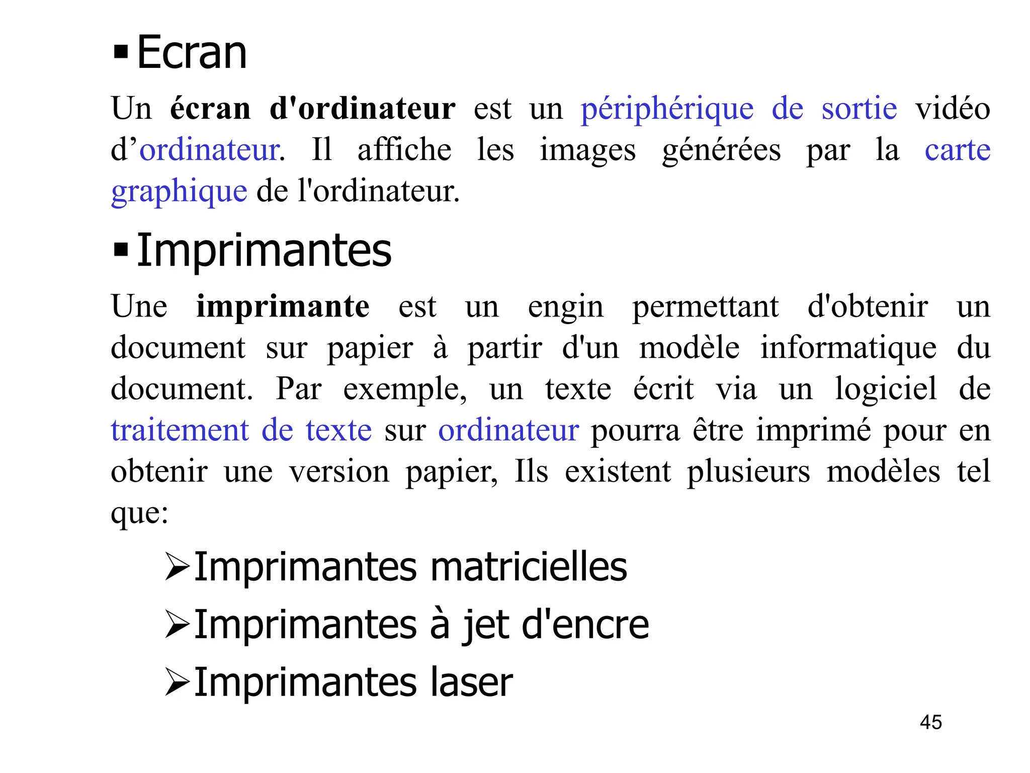 45
Ecran
Un écran d'ordinateur est un périphérique de sortie vidéo
d’ordinateur. Il affiche les images générées par la carte
graphique de l'ordinateur.
Imprimantes
Une imprimante est un engin permettant d'obtenir un
document sur papier à partir d'un modèle informatique du
document. Par exemple, un texte écrit via un logiciel de
traitement de texte sur ordinateur pourra être imprimé pour en
obtenir une version papier, Ils existent plusieurs modèles tel
que:
Imprimantes matricielles
Imprimantes à jet d'encre
Imprimantes laser
 