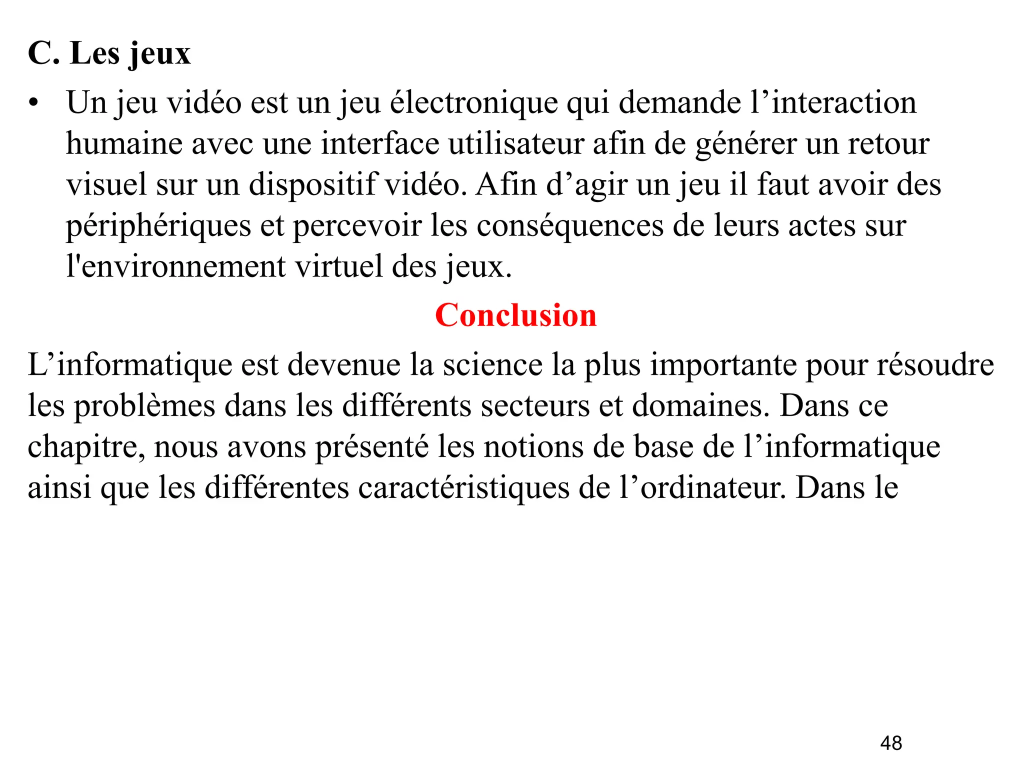 48
C. Les jeux
• Un jeu vidéo est un jeu électronique qui demande l’interaction
humaine avec une interface utilisateur afin de générer un retour
visuel sur un dispositif vidéo. Afin d’agir un jeu il faut avoir des
périphériques et percevoir les conséquences de leurs actes sur
l'environnement virtuel des jeux.
Conclusion
L’informatique est devenue la science la plus importante pour résoudre
les problèmes dans les différents secteurs et domaines. Dans ce
chapitre, nous avons présenté les notions de base de l’informatique
ainsi que les différentes caractéristiques de l’ordinateur. Dans le
 