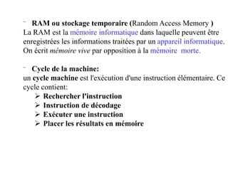 ⁻ RAM ou stockage temporaire (Random Access Memory )
La RAM est la mémoire informatique dans laquelle peuvent être
enregistrées les informations traitées par un appareil informatique.
On écrit mémoire vive par opposition à la mémoire morte.
⁻ Cycle de la machine:
un cycle machine est l'exécution d'une instruction élémentaire. Ce
cycle contient:
 Rechercher l'instruction
 Instruction de décodage
 Exécuter une instruction
 Placer les résultats en mémoire
 
