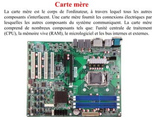Carte mère
La carte mère est le corps de l'ordinateur, à travers lequel tous les autres
composants s'interfacent. Une carte mère fournit les connexions électriques par
lesquelles les autres composants du système communiquent. La carte mère
comprend de nombreux composants tels que: l'unité centrale de traitement
(CPU), la mémoire vive (RAM), le micrologiciel et les bus internes et externes.
 