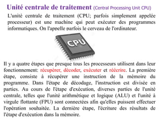 L'unité centrale de traitement (CPU; parfois simplement appelée
processeur) est une machine qui peut exécuter des programmes
informatiques. On l'appelle parfois le cerveau de l'ordinateur.
Unité centrale de traitement (Central Processing Unit CPU)
Il y a quatre étapes que presque tous les processeurs utilisent dans leur
fonctionnement: récupérer, décoder, exécuter et réécrire. La première
étape, consiste à récupérer une instruction de la mémoire du
programme. Dans l'étape de décodage, l'instruction est divisée en
parties. Au cours de l'étape d'exécution, diverses parties de l'unité
centrale, telles que l'unité arithmétique et logique (ALU) et l'unité à
virgule flottante (FPU) sont connectées afin qu'elles puissent effectuer
l'opération souhaitée. La dernière étape, l'écriture des résultats de
l'étape d'exécution dans la mémoire.
 