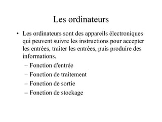 Les ordinateurs
• Les ordinateurs sont des appareils électroniques
qui peuvent suivre les instructions pour accepter
les entrées, traiter les entrées, puis produire des
informations.
– Fonction d'entrée
– Fonction de traitement
– Fonction de sortie
– Fonction de stockage
 