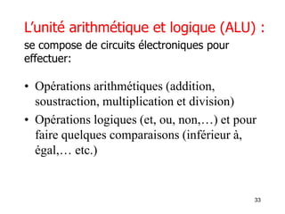 33
L’unité arithmétique et logique (ALU) :
se compose de circuits électroniques pour
effectuer:
• Opérations arithmétiques (addition,
soustraction, multiplication et division)
• Opérations logiques (et, ou, non,…) et pour
faire quelques comparaisons (inférieur à,
égal,… etc.)
 