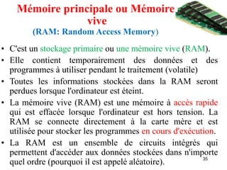 35
Mémoire principale ou Mémoire
vive
(RAM: Random Access Memory)
• C'est un stockage primaire ou une mémoire vive (RAM).
• Elle contient temporairement des données et des
programmes à utiliser pendant le traitement (volatile)
• Toutes les informations stockées dans la RAM seront
perdues lorsque l'ordinateur est éteint.
• La mémoire vive (RAM) est une mémoire à accès rapide
qui est effacée lorsque l'ordinateur est hors tension. La
RAM se connecte directement à la carte mère et est
utilisée pour stocker les programmes en cours d'exécution.
• La RAM est un ensemble de circuits intégrés qui
permettent d'accéder aux données stockées dans n'importe
quel ordre (pourquoi il est appelé aléatoire).
 