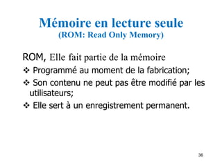 36
Mémoire en lecture seule
(ROM: Read Only Memory)
ROM, Elle fait partie de la mémoire
 Programmé au moment de la fabrication;
 Son contenu ne peut pas être modifié par les
utilisateurs;
 Elle sert à un enregistrement permanent.
 