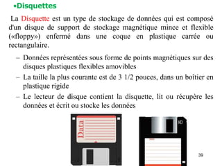 39
– Données représentées sous forme de points magnétiques sur des
disques plastiques flexibles amovibles
– La taille la plus courante est de 3 1/2 pouces, dans un boîtier en
plastique rigide
– Le lecteur de disque contient la disquette, lit ou récupère les
données et écrit ou stocke les données
La Disquette est un type de stockage de données qui est composé
d'un disque de support de stockage magnétique mince et flexible
(«floppy») enfermé dans une coque en plastique carrée ou
rectangulaire.
•Disquettes
 