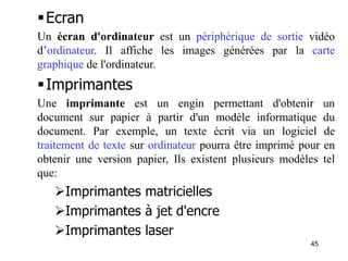 45
Ecran
Un écran d'ordinateur est un périphérique de sortie vidéo
d’ordinateur. Il affiche les images générées par la carte
graphique de l'ordinateur.
Imprimantes
Une imprimante est un engin permettant d'obtenir un
document sur papier à partir d'un modèle informatique du
document. Par exemple, un texte écrit via un logiciel de
traitement de texte sur ordinateur pourra être imprimé pour en
obtenir une version papier, Ils existent plusieurs modèles tel
que:
Imprimantes matricielles
Imprimantes à jet d'encre
Imprimantes laser
 