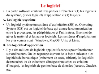 47
Le logiciel
• La partie software contient trois parties différentes : (1) les logiciels
du système, (2) les logiciels d’application et (3) les jeux.
A. Les logiciels système
• Un logiciel système ou système d’exploitation (SE) ou Operating
System (OS) est un logiciel de base qui assure la communication
entre le processeur, les périphériques et l’utilisateur. Il permet de
gérer le matériel et les autres logiciels. Les systèmes d’exploitations
les plus connus sont : Windows, MacOS, Unix et Linux
B. Les logiciels d’application
• Il y a des milliers de logiciels applicatifs conçus pour fonctionner
sur ordinateurs. On les regroupe souvent de la façon suivante : les
logiciels de bureautique (traitement de texte, tableur), les logiciels
de retouches ou de traitement d'images (retouches ou création
d'images), les logiciels de gestion base de données (Access, Oracle),
etc.
 