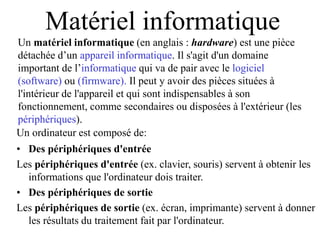 Un matériel informatique (en anglais : hardware) est une pièce
détachée d’un appareil informatique. Il s'agit d'un domaine
important de l’informatique qui va de pair avec le logiciel
(software) ou (firmware). Il peut y avoir des pièces situées à
l'intérieur de l'appareil et qui sont indispensables à son
fonctionnement, comme secondaires ou disposées à l'extérieur (les
périphériques).
Matériel informatique
Un ordinateur est composé de:
• Des périphériques d'entrée
Les périphériques d'entrée (ex. clavier, souris) servent à obtenir les
informations que l'ordinateur dois traiter.
• Des périphériques de sortie
Les périphériques de sortie (ex. écran, imprimante) servent à donner
les résultats du traitement fait par l'ordinateur.
 