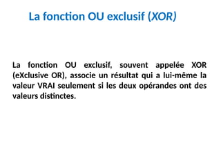 La fonction OU exclusif (XOR)
La fonction OU exclusif, souvent appelée XOR
(eXclusive OR), associe un résultat qui a lui-même la
valeur VRAI seulement si les deux opérandes ont des
valeurs distinctes.
 