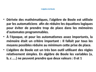 L'algèbre de Boole
• Dérivée des mathématiques, l'algèbre de Boole est utilisée
par les automaticiens afin de réduire les équations logiques
pour éviter de prendre trop de place dans les mémoires
d'automates programmables.
• À l'époque, et pour les automatismes assez importants, la
mémoire était un critère important : Il fallait par tous les
moyens possibles réduire au minimum cette prise de place.
• L'algèbre de Boole est un très bon outil utilisant des règles
relativement simples. En algèbre de Boole les variables (a,
b, c ....) ne peuvent prendre que deux valeurs : 0 et 1
 