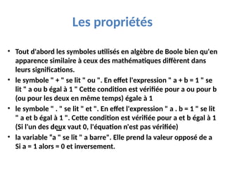 Les propriétés
• Tout d'abord les symboles utilisés en algèbre de Boole bien qu'en
apparence similaire à ceux des mathématiques diffèrent dans
leurs significations.
• le symbole " + " se lit " ou ". En effet l'expression " a + b = 1 " se
lit " a ou b égal à 1 " Cette condition est vérifiée pour a ou pour b
(ou pour les deux en même temps) égale à 1
• le symbole " . " se lit " et ". En effet l'expression " a . b = 1 " se lit
" a et b égal à 1 ". Cette condition est vérifiée pour a et b égal à 1
(Si l'un des deux vaut 0, l'équation n'est pas vérifiée)
• la variable “a " se lit " a barre". Elle prend la valeur opposé de a
Si a = 1 alors = 0 et inversement.
 
