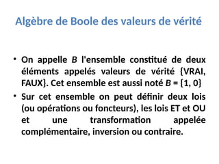 Algèbre de Boole des valeurs de vérité
• On appelle B l'ensemble constitué de deux
éléments appelés valeurs de vérité {VRAI,
FAUX}. Cet ensemble est aussi noté B = {1, 0}
• Sur cet ensemble on peut définir deux lois
(ou opérations ou foncteurs), les lois ET et OU
et une transformation appelée
complémentaire, inversion ou contraire.
 