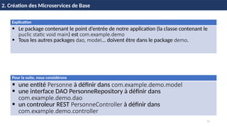 11
2. Création des Microservices de Base
Explication
 Le package contenant le point d’entrée de notre application (la classe contenant le
puclic static void main) est com.example.demo
 Tous les autres packages dao, model... doivent être dans le package demo.
Pour la suite, nous considérons
 une entité Personne à définir dans com.example.demo.model
 une interface DAO PersonneRepository à définir dans
com.example.demo.dao
 un controleur REST PersonneController à définir dans
com.example.demo.controller
 