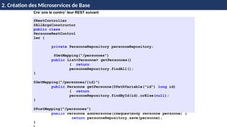 © Achref
EL
MOUELHI
©
Cre´ons le controˆ leur REST suivant
@RestController
@AllArgsConstructor
public class
PersonneRestControl
ler {
private PersonneRepository personneRepository;
@GetMapping("/personnes")
public List<Personne> getPersonnes()
{ return
personneRepository.findAll();
}
@GetMapping("/personnes/{id}")
public Personne getPersonne(@PathVariable("id") long id)
{ return
personneRepository.findById(id).orElse(null);
}
@PostMapping("/personnes")
public Personne addPersonne(@RequestBody Personne personne) {
return personneRepository.save(personne);
}
H & H: Research and Training
2. Création des Microservices de Base
 